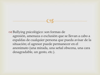 
 Bullying psicológico: son formas de
agresión, amenaza o exclusión que se llevan a cabo a
espaldas de cualquier persona que pueda avisar de la
situación; el agresor puede permanecer en el
anonimato (una mirada, una señal obscena, una cara
desagradable, un gesto, etc.).
 
