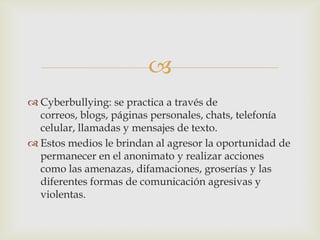 
 Cyberbullying: se practica a través de
correos, blogs, páginas personales, chats, telefonía
celular, llamadas y mensajes de texto.
 Estos medios le brindan al agresor la oportunidad de
permanecer en el anonimato y realizar acciones
como las amenazas, difamaciones, groserías y las
diferentes formas de comunicación agresivas y
violentas.
 