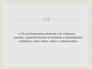 
 Es un fenómeno referente a la violencia
escolar, específicamente el maltrato e intimidación
cotidiano, entre niños, niñas y adolescentes.
 