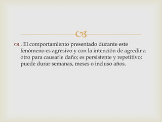 
 . El comportamiento presentado durante este
fenómeno es agresivo y con la intención de agredir a
otro para causarle daño; es persistente y repetitivo;
puede durar semanas, meses o incluso años.
 