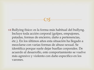 
 Bullying físico: es la forma más habitual del bullyng.
Incluye toda acción corporal (golpes, empujones,
patadas, formas de encierro, daño a pertenencias,
etc.). En los últimos años esta situación ha llegado a
mezclarse con varias formas de abuso sexual. Se
identifica porque suele dejar huellas corporales. De
acuerdo al desarrollo, este comportamiento se vuelve
más agresivo y violento con daño específico en los
varones.
 
