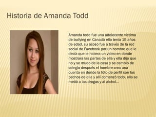 Historia de Amanda Todd
Amanda todd fue una adolecente victima
de bullying en Canadá ella tenia 15 años
de edad, su acoso fue a través de la red
social de Facebook por un hombre que le
decía que le hiciera un video en donde
mostrara las partes de ella y ella dijo que
no y se mudo de la casa y se cambio de
colegio después el hombre crea una
cuenta en donde la foto de perfil son los
pechos de ella y allí comenzó todo, ella se
metió a las drogas y al alchol…

 