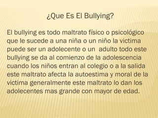 ¿Que Es El Bullying?
El bullying es todo maltrato físico o psicológico
que le sucede a una niña o un niño la victima
puede ser un adolecente o un adulto todo este
bullying se da al comienzo de la adolescencia
cuando los niños entran al colegio o a la salida
este maltrato afecta la autoestima y moral de la
victima generalmente este maltrato lo dan los
adolecentes mas grande con mayor de edad.

 