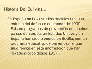 Historia Del Bullying…


En España no hay estudios oficiales hasta un
estudio del defensor del menor de 1999.
Existen programas de prevención en muchos
países de Europa, en Estados Unidos y en
España han sido pioneros en Sevilla, con un
programa educativo de prevención al que
aludiremos en esta información que han
llevado a cabo desde 1997…

 