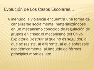 Evolución de Los Casos Escolares…


A menudo la violencia encuentra una forma de
canalizarse socialmente, materializándose
en un mecanismo conocido de regulación de
grupos en crisis: el mecanismo del Chivo
Expiatorio Destruir al que no es seguidor, al
que se resiste, al diferente, al que sobresale
académicamente, al imbuido de férreos
principios morales, etc.

 