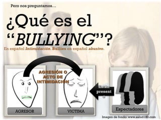 Pero nos preguntamos…

¿Qué es el
“BULLYING”?

En español Intimidación. Bullies en español abusivo.

AGRESIÓN O
ACTO DE
INTIMIDACIÓN

AGRESOR

VICTIMA

Espectadores
Imagen de fondo: www.salud180.com

 
