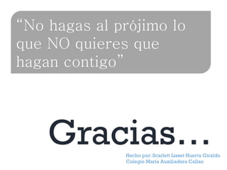 “No hagas al prójimo lo
que NO quieres que
hagan contigo”

Gracias…

Hecho por: Scarlett Lisset Huerta Giraldo
Colegio María Auxiliadora Callao

 