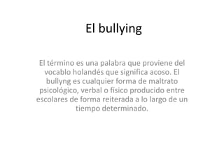 El bullying
El término es una palabra que proviene del
vocablo holandés que significa acoso. El
bullyng es cualquier forma de maltrato
psicológico, verbal o físico producido entre
escolares de forma reiterada a lo largo de un
tiempo determinado.

 