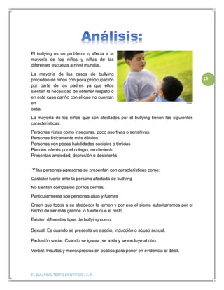 EL BULLYING-TEXTO CIENTIFICO-I.C.A
13
El bullying es un problema q afecta a la
mayoría de los niños y niñas de las
diferentes escuelas a nivel mundial.
La mayoría de los casos de bullying
proceden de niños con poca preocupación
por parte de los padres ya que ellos
sienten la necesidad de obtener respeto o
en este caso cariño con el que no cuentan
en
casa.
La mayoría de los niños que son afectados por el bullying tienen las siguientes
características:
Personas vistas como inseguras, poco asertivas o sensitivas.
Personas físicamente más débiles
Personas con pocas habilidades sociales o tímidas
Pierden interés por el colegio, rendimiento
Presentan ansiedad, depresión o desinterés
Y las personas agresoras se presentan con características como:
Carácter fuerte ante la persona afectada de bullying
No sienten compasión por los demás.
Particularmente son personas altas y fuertes
Creen que todos a su alrededor le temen y por eso el siente autoritarismos por el
hecho de ser más grande o fuerte que el resto.
Existen diferentes tipos de bullying como:
Sexual: Es cuando se presenta un asedio, inducción o abuso sexual.
Exclusión social: Cuando se ignora, se aísla y se excluye al otro.
Verbal: Insultos y menosprecios en público para poner en evidencia al débil.
 