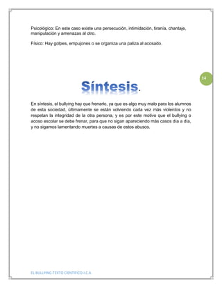 EL BULLYING-TEXTO CIENTIFICO-I.C.A
14
Psicológico: En este caso existe una persecución, intimidación, tiranía, chantaje,
manipulación y amenazas al otro.
Físico: Hay golpes, empujones o se organiza una paliza al acosado.
.
En síntesis, el bullying hay que frenarlo, ya que es algo muy malo para los alumnos
de esta sociedad, últimamente se están volviendo cada vez más violentos y no
respetan la integridad de la otra persona, y es por este motivo que el bullying o
acoso escolar se debe frenar, para que no sigan apareciendo más casos día a día,
y no sigamos lamentando muertes a causas de estos abusos.
 