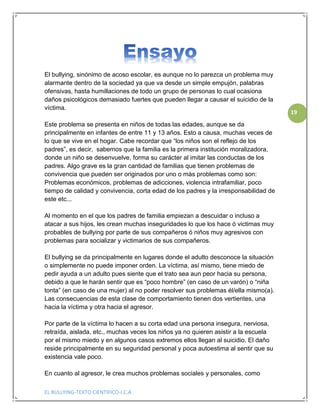 EL BULLYING-TEXTO CIENTIFICO-I.C.A
19
El bullying, sinónimo de acoso escolar, es aunque no lo parezca un problema muy
alarmante dentro de la sociedad ya que va desde un simple empujón, palabras
ofensivas, hasta humillaciones de todo un grupo de personas lo cual ocasiona
daños psicológicos demasiado fuertes que pueden llegar a causar el suicidio de la
víctima.
Este problema se presenta en niños de todas las edades, aunque se da
principalmente en infantes de entre 11 y 13 años. Esto a causa, muchas veces de
lo que se vive en el hogar. Cabe recordar que “los niños son el reflejo de los
padres”, es decir, sabemos que la familia es la primera institución moralizadora,
donde un niño se desenvuelve, forma su carácter al imitar las conductas de los
padres. Algo grave es la gran cantidad de familias que tienen problemas de
convivencia que pueden ser originados por uno o más problemas como son:
Problemas económicos, problemas de adicciones, violencia intrafamiliar, poco
tiempo de calidad y convivencia, corta edad de los padres y la irresponsabilidad de
este etc...
Al momento en el que los padres de familia empiezan a descuidar o incluso a
atacar a sus hijos, les crean muchas inseguridades lo que los hace ó victimas muy
probables de bullying por parte de sus compañeros ó niños muy agresivos con
problemas para socializar y victimarios de sus compañeros.
El bullying se da principalmente en lugares donde el adulto desconoce la situación
o simplemente no puede imponer orden. La víctima, así mismo, tiene miedo de
pedir ayuda a un adulto pues siente que el trato sea aun peor hacia su persona,
debido a que le harán sentir que es “poco hombre” (en caso de un varón) o “niña
tonta” (en caso de una mujer) al no poder resolver sus problemas él/ella mismo(a).
Las consecuencias de esta clase de comportamiento tienen dos vertientes, una
hacia la víctima y otra hacia el agresor.
Por parte de la víctima lo hacen a su corta edad una persona insegura, nerviosa,
retraída, aislada, etc., muchas veces los niños ya no quieren asistir a la escuela
por el mismo miedo y en algunos casos extremos ellos llegan al suicidio. El daño
reside principalmente en su seguridad personal y poca autoestima al sentir que su
existencia vale poco.
En cuanto al agresor, le crea muchos problemas sociales y personales, como
 