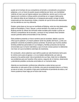 EL BULLYING-TEXTO CIENTIFICO-I.C.A
20
puede ser el rechazo de sus compañeros al temerle y considerarlo una persona
peligrosa, y en un futuro le puede causar problemas por tener una mentalidad
violenta al creer que así lograra aplacar sus problemas, siendo que lo único que
lograra es lo contrario e incluso podría convertirse en un seguro delincuente.
Su violencia debe de ser tratada por un terapeuta para poder corregir el daño
ocasionado por las situaciones vividas y hacerle ver que la forma de relacionarse
con los demás es una muy diferente.
Existen varios tipos en los que se manifiesta el Bullying, entre los más destacados
están el Psicológico, Físico, Sexual, y ahora también muy dado es el Cyber
Bullying donde se utilizan las dichosas redes sociales para insultar o poner en
ridículo a compañeros de la escuela, y aunque no hay contacto físico también
causan grandes daños emocionales en las victimas.
Este problema presenta un futuro sombrío para la sociedad, debido a que los
niños que lo padecen y lo hacen padecer serán los adultos del futuro, y ante una
población creciente el problema parece aumentar. El pensar que muchos adultos
tendrás problemas personales en sus trabajos y familias productos de traumas
emocionales que no fueron atendidos y que el circulo vicioso parece no detenerse
nos hace ver que el problema está lejos de resolverse.
En conclusión, ahora sabemos cuan dañino puede ser este fenómeno tanto para
la víctima como para el agresor, si no es tratado debidamente; por esto se
propone a los padres estar más al pendiente de sus hijos, tratar de no reflejarles
sus problemas para así hacerlos niños sanos y seguros de sí mismos, observando
y atendiendo posibles conductas anormales en un momento dado.
Además se recomiendan conferencias referentes a estos temas que son
relevantes no solo para el hijo o la familia, sino para la sociedad entera a un futuro,
ya sea en el aula, con padres e hijos para mantenerlos al pendiente de estos y así
mismo podamos hacer algo por el futuro del mundo.
 