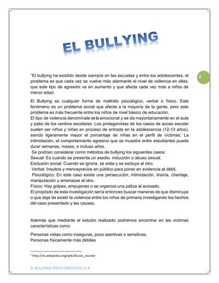 EL BULLYING-TEXTO CIENTIFICO-I.C.A
2
1El bullying ha existido desde siempre en las escuelas y entre los adolescentes, el
problema es que cada vez se vuelve más alarmante el nivel de violencia en ellas,
que este tipo de agresión va en aumento y que afecta cada vez más a niños de
menor edad.
El Bullying es cualquier forma de maltrato psicológico, verbal o físico. Este
fenómeno es un problema social que afecta a la mayoría de la gente, pero este
problema es más frecuente entre los niños de nivel básico de educación.
El tipo de violencia denomínate es la emocional y se da mayoritariamente en el aula
y patio de los centros escolares. Los protagonistas de los casos de acoso escolar
suelen ser niños y niñas en proceso de entrada en la adolescencia (12-13 años),
siendo ligeramente mayor el porcentaje de niñas en el perfil de víctimas. La
intimidación, el comportamiento agresivo que se muestra entre estudiantes puede
durar semanas, meses, e incluso años.
Se podrían considerar como métodos de bullying los siguientes casos:
Sexual: Es cuando se presenta un asedio, inducción o abuso sexual.
Exclusión social: Cuando se ignora, se aísla y se excluye al otro.
Verbal: Insultos y menosprecios en público para poner en evidencia al débil.
Psicológico: En este caso existe una persecución, intimidación, tiranía, chantaje,
manipulación y amenazas al otro.
Físico: Hay golpes, empujones o se organiza una paliza al acosado.
El propósito de esta investigación sería entonces buscar maneras de que disminuya
o que deje de existir la violencia entre los niños de primaria investigando los hechos
del caso presentado y las causas.
Además que mediante el estudio realizado podremos encontrar en las victimas
características como:
Personas vistas como inseguras, poco asertivas o sensitivas.
Personas físicamente más débiles
1
http://es.wikipedia.org/wiki/Acoso_escolar
 