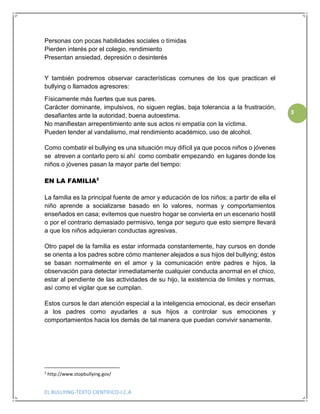 EL BULLYING-TEXTO CIENTIFICO-I.C.A
3
Personas con pocas habilidades sociales o tímidas
Pierden interés por el colegio, rendimiento
Presentan ansiedad, depresión o desinterés
Y también podremos observar características comunes de los que practican el
bullying o llamados agresores:
Físicamente más fuertes que sus pares.
Carácter dominante, impulsivos, no siguen reglas, baja tolerancia a la frustración,
desafiantes ante la autoridad, buena autoestima.
No manifiestan arrepentimiento ante sus actos ni empatía con la víctima.
Pueden tender al vandalismo, mal rendimiento académico, uso de alcohol.
Como combatir el bullying es una situación muy difícil ya que pocos niños o jóvenes
se atreven a contarlo pero si ahí como combatir empezando en lugares donde los
niños o jóvenes pasan la mayor parte del tiempo:
EN LA FAMILIA2
La familia es la principal fuente de amor y educación de los niños; a partir de ella el
niño aprende a socializarse basado en lo valores, normas y comportamientos
enseñados en casa; evitemos que nuestro hogar se convierta en un escenario hostil
o por el contrario demasiado permisivo, tenga por seguro que esto siempre llevará
a que los niños adquieran conductas agresivas.
Otro papel de la familia es estar informada constantemente, hay cursos en donde
se orienta a los padres sobre cómo mantener alejados a sus hijos del bullying; éstos
se basan normalmente en el amor y la comunicación entre padres e hijos, la
observación para detectar inmediatamente cualquier conducta anormal en el chico,
estar al pendiente de las actividades de su hijo, la existencia de límites y normas,
así como el vigilar que se cumplan.
Estos cursos le dan atención especial a la inteligencia emocional, es decir enseñan
a los padres como ayudarles a sus hijos a controlar sus emociones y
comportamientos hacia los demás de tal manera que puedan convivir sanamente.
2
http://www.stopbullying.gov/
 