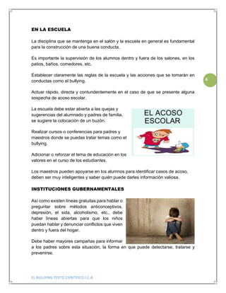 EL BULLYING-TEXTO CIENTIFICO-I.C.A
4
EN LA ESCUELA
La disciplina que se mantenga en el salón y la escuela en general es fundamental
para la construcción de una buena conducta.
Es importante la supervisión de los alumnos dentro y fuera de los salones, en los
patios, baños, comedores, etc.
Establecer claramente las reglas de la escuela y las acciones que se tomarán en
conductas como el bullying.
Actuar rápido, directa y contundentemente en el caso de que se presente alguna
sospecha de acoso escolar.
La escuela debe estar abierta a las quejas y
sugerencias del alumnado y padres de familia,
se sugiere la colocación de un buzón.
Realizar cursos o conferencias para padres y
maestros donde se puedas tratar temas como el
bullying.
Adicionar o reforzar el tema de educación en los
valores en el curso de los estudiantes.
Los maestros pueden apoyarse en los alumnos para identificar casos de acoso,
deben ser muy inteligentes y saber quién puede darles información valiosa.
INSTITUCIONES GUBERNAMENTALES
Así como existen líneas gratuitas para hablar o
preguntar sobre métodos anticonceptivos,
depresión, el sida, alcoholismo, etc., debe
haber líneas abiertas para que los niños
puedan hablar y denunciar conflictos que viven
dentro y fuera del hogar.
Debe haber mayores campañas para informar
a los padres sobre esta situación, la forma en que puede detectarse, tratarse y
prevenirse.
 