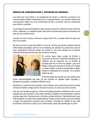 EL BULLYING-TEXTO CIENTIFICO-I.C.A
5
MEDIOS DE COMUNICACIÓN Y SOCIEDAD EN GENERAL
Los niños son muy dados a ver programas de acción y violencia y aunque no lo
creamos éstos influyen demasiado en su comportamiento. Los medios masivos de
comunicación deben ser más conscientes de ello y controlar más los contenidos
que emiten o publican.
La sociedad en general también puede ayudar a prevenir y atacar el acoso entre los
niños, vigilando y no dejando pasar este tipo de situaciones porque pensamos se
trata de una simple broma.
Cuando un niño se burla, amenaza o pega a otro niño, se debe intervenir para que
eso no se repita.
Se tomó el caso el caso de Andrés un niño de 10 años que parece padecer de esa
enfermedad psicológica como lo es el bullying. Se estudió muy breve de cerca el
caso empezando hacerme amigo de Andrés un niño que estudia en la escuela
Vicente Rocafuerte donde creo que proviene el abuso.
En primer logre hacer amigo de Andrés y
conversar de temas no referidos al bullying ni al
maltrato que se suponían ver en Andrés él
contaba que era un niño muy alegre que no le
faltaba nada pero siempre lo decía con timidez
y evitaba hablar cuando le preguntaba si algún
amigo lo molestaba en la escuela él no quería
hablar de eso
Entonces hable de aquello con los padres para
tomar responsabilidad del caso ya que Andrés se negaba hacer ayudado y
planeamos ayudarlo mediante métodos como:
Haciendo un canal de comunicación y de confianza con tu hijo para que él se sienta
cómodo al hablar contigo acerca de todo lo bueno y lo malo que está viviendo.
Una vez que Andrés acepte ser víctima del bullying decirle a Andrés que él no es el
culpable de esta situación. No le asarlo sentirse culpable ni le abandonarlo. Intentar
siempre algo más. Sentarse junto a Andrés y hablar del tema. Haciéndole sentir que
está arropado, sin estimular la dependencia. Implica a tanta gente como sea posible
y seguir los siguientes consejos esos consejos: Investiga en detalle lo que está
ocurriendo. Escucha a tu hijo y no lo interrumpas. Deja que desahogue su dolor.
 