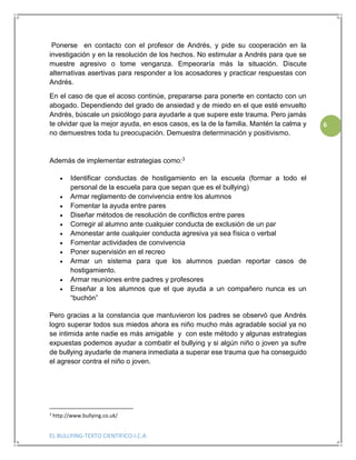 EL BULLYING-TEXTO CIENTIFICO-I.C.A
6
Ponerse en contacto con el profesor de Andrés, y pide su cooperación en la
investigación y en la resolución de los hechos. No estimular a Andrés para que se
muestre agresivo o tome venganza. Empeoraría más la situación. Discute
alternativas asertivas para responder a los acosadores y practicar respuestas con
Andrés.
En el caso de que el acoso continúe, prepararse para ponerte en contacto con un
abogado. Dependiendo del grado de ansiedad y de miedo en el que esté envuelto
Andrés, búscale un psicólogo para ayudarle a que supere este trauma. Pero jamás
te olvidar que la mejor ayuda, en esos casos, es la de la familia. Mantén la calma y
no demuestres toda tu preocupación. Demuestra determinación y positivismo.
Además de implementar estrategias como:3
 Identificar conductas de hostigamiento en la escuela (formar a todo el
personal de la escuela para que sepan que es el bullying)
 Armar reglamento de convivencia entre los alumnos
 Fomentar la ayuda entre pares
 Diseñar métodos de resolución de conflictos entre pares
 Corregir al alumno ante cualquier conducta de exclusión de un par
 Amonestar ante cualquier conducta agresiva ya sea física o verbal
 Fomentar actividades de convivencia
 Poner supervisión en el recreo
 Armar un sistema para que los alumnos puedan reportar casos de
hostigamiento.
 Armar reuniones entre padres y profesores
 Enseñar a los alumnos que el que ayuda a un compañero nunca es un
“buchón”
Pero gracias a la constancia que mantuvieron los padres se observó que Andrés
logro superar todos sus miedos ahora es niño mucho más agradable social ya no
se intimida ante nadie es más amigable y con este método y algunas estrategias
expuestas podemos ayudar a combatir el bullying y si algún niño o joven ya sufre
de bullying ayudarle de manera inmediata a superar ese trauma que ha conseguido
el agresor contra el niño o joven.
3
http://www.bullying.co.uk/
 