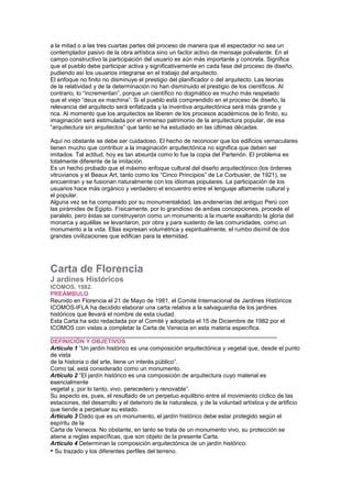 a la mitad o a las tres cuartas partes del proceso de manera que el espectador no sea un
contemplador pasivo de la obra artística sino un factor activo de mensaje polivalente. En el
campo constructivo la participación del usuario es aún más importante y concreta. Significa
que el pueblo debe participar activa y significativamente en cada fase del proceso de diseño,
pudiendo así los usuarios integrarse en el trabajo del arquitecto.
El enfoque no finito no disminuye el prestigio del planificador o del arquitecto. Las teorías
de la relatividad y de la determinación no han disminuido el prestigio de los científicos. Al
contrario, lo “incrementan”, porque un científico no dogmático es mucho más respetado
que el viejo “deux ex machina”. Si el pueblo está comprendido en el proceso de diseño, la
relevancia del arquitecto será enfatizada y la inventiva arquitectónica será más grande y
rica. Al momento que los arquitectos se liberen de los procesos académicos de lo finito, su
imaginación será estimulada por el inmenso patrimonio de la arquitectura popular, de esa
“arquitectura sin arquitectos” que tanto se ha estudiado en las últimas décadas.
Aquí no obstante se debe ser cuidadoso. El hecho de reconocer que los edificios vernaculares
tienen mucho que contribuir a la imaginación arquitectónica no significa que deben ser
imitados. Tal actitud, hoy es tan absurda como lo fue la copia del Partenón. El problema es
totalmente diferente de la imitación.
Es un hecho probado que el máximo enfoque cultural del diseño arquitectónico (los órdenes
vitruvianos y el Beaux Art, tanto como los “Cinco Principios” de Le Corbusier, de 1921), se
encuentran y se fusionan naturalmente con los idiomas populares. La participación de los
usuarios hace más orgánico y verdadero el encuentro entre el lenguaje altamente cultural y
el popular.
Alguna vez se ha comparado por su monumentalidad, las andenerías del antiguo Perú con
las pirámides de Egipto. Físicamente, por lo grandioso de ambas concepciones, procede el
paralelo, pero éstas se construyeron como un monumento a la muerte exaltando la gloria del
monarca y aquéllas se levantaron, por obra y para sustento de las comunidades, como un
monumento a la vida. Ellas expresan volumétrica y espiritualmente, el rumbo disímil de dos
grandes civilizaciones que edifican para la eternidad.
146 Cartas Culturales
Cartas Culturales
Carta de Florencia
J ardines Históricos
ICOMOS, 1982.
PREÁMBULO
Reunido en Florencia el 21 de Mayo de 1981, el Comité Internacional de Jardines Históricos
ICOMOS-IFLA ha decidido elaborar una carta relativa a la salvaguardia de los jardines
históricos que llevará el nombre de esta ciudad.
Esta Carta ha sido redactada por el Comité y adoptada el 15 de Diciembre de 1982 por el
ICOMOS con vistas a completar la Carta de Venecia en esta materia específica.
_____________________________________________________________________
DEFINICIÓN Y OBJETIVOS
Artículo 1 “Un jardín histórico es una composición arquitectónica y vegetal que, desde el punto
de vista
de la historia o del arte, tiene un interés público”.
Como tal, está considerado como un monumento.
Artículo 2 “El jardín histórico es una composición de arquitectura cuyo material es
esencialmente
vegetal y, por lo tanto, vivo, perecedero y renovable”.
Su aspecto es, pues, el resultado de un perpetuo equilibrio entre el movimiento cíclico de las
estaciones, del desarrollo y el deterioro de la naturaleza, y de la voluntad artística y de artificio
que tiende a perpetuar su estado.
Artículo 3 Dado que es un monumento, el jardín histórico debe estar protegido según el
espíritu de la
Carta de Venecia. No obstante, en tanto se trata de un monumento vivo, su protección se
atiene a reglas específicas, que son objeto de la presente Carta.
Artículo 4 Determinan la composición arquitectónica de un jardín histórico:
• Su trazado y los diferentes perfiles del terreno.
 