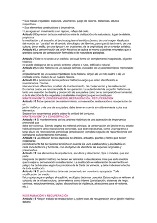 • Sus masas vegetales: especies, volúmenes, juego de colores, distancias, alturas
respectivas.
• Sus elementos constructivos o decorativos.
• Las aguas en movimiento o en reposo, reflejo del cielo.
Artículo 5 Expresión de lazos estrechos entre la civilización y la naturaleza, lugar de deleite,
propicio a
la meditación o al ensueño, el jardín adquiere el sentido cósmico de una imagen idealizada
del mundo, un “paraíso” en el sentido etimológico del término, pero que dá testimonio de una
cultura, de un estilo, de una época y, en ocasiones, de la originalidad de un creador artístico.
Artículo 6 La denominación de jardín histórico se aplica lo mismo a jardines modestos que a
grandes parques de composición formalista o de naturaleza paisajista.
150lturales
Artículo 7 Esté o no unido a un edificio, del cual forme un complemento inseparable, el jardín
histórico
no puede desligarse de su propio entorno urbano o rural, artificial o natural.
Artículo 8 Un sitio histórico es un paisaje definido, evocador de un acontecimiento memorable:
el
emplazamiento de un suceso importante de la historia, origen de un mito ilustre o de un
combate épico, motivo de un cuadro célebre.
Artículo 9 La protección de los jardines históricos exige que estén identificados e
inventariados. Precisa
intervenciones diferentes, a saber: de mantenimiento, de conservación y de restauración.
En ciertos casos, es recomendable la recuperación. La autenticidad de un jardín histórico es
tanto una cuestión de diseño y proporción de sus partes como de su composición ornamental,
o de la elección de los vegetales y materiales inorgánicos que lo constituyen.
MANTENIMIENTO, CONSERVACIÓN, RESTAURACIÓN, RECUPERACIÓN
Artículo 10 Toda operación de mantenimiento, conservación, restauración o recuperación de
un
jardín histórico, o de una de sus partes, debe tener en cuenta simultáneamente todos sus
elementos.
Separar los tratamientos podría alterar la unidad del conjunto.
MANTENIMIENTO Y CONSERVACIÓN
Artículo 11 El mantenimiento de los jardines históricos es una operación de importancia
primordial que
debe ser continua. Siendo vegetal su material principal, la conservación del jardín en su estado
habitual requiere tanto reposiciones concretas, que sean necesarias, como un programa a
largo plazo de renovaciones periódicas (erradicación completa seguida de replantaciones con
ejemplares suficientemente formados).
Artículo 12 La elección de las especies de árboles, arbustos, plantas y flores que deben
replantarse
periódicamente ha de hacerse teniendo en cuenta los usos establecidos y aceptados en
cada zona botánica y hortícola, con el objetivo de identificar las especies originales y
preservarlas.
Artículo 13 Los elementos de arquitectura, escultura y decoración, fijos o móviles, que son
parte
integrante del jardín histórico no deben ser retirados o desplazados más que en la medida
que lo exija su conservación o restauración. La sustitución o restauración de elementos en
peligro ha de hacerse según los principios de la Carta de Venecia, y debe indicarse la fecha
de toda sustitución.
Artículo 14 El jardín histórico debe ser conservado en un entorno apropiado. Toda
modificación del medio
físico que ponga en peligro el equilibrio ecológico debe ser proscrita. Estas reglas se refieren al
conjunto de la infraestructura, tanto externa como interna (canalización, sistemas de riego,
caminos, estacionamientos, tapias, dispositivos de vigilancia, atracciones para el visitante,
etc.).
RESTAURACIÓN Y RECUPERACIÓN
Artículo 15 Ningún trabajo de restauración y, sobre todo, de recuperación de un jardín histórico
deberá
 