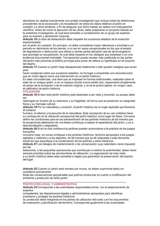 abordarse sin realizar previamente una amplia investigación que incluya todos los testimonios
procedentes de la excavación y la recopilación de todos los datos relativos al jardín en
cuestión y a otros similares, a fin de asegurar que dicho trabajo se realiza con total garantía
científica. Antes de iniciar la ejecución de las obras, debe prepararse un proyecto basado en
la antedicha investigación, el cual será sometido a consideración de un grupo de expertos
para su examen y aprobación conjunta.
Artículo 16 La obra de restauración debe respetar los sucesivos estadios de la evolución
experimentada
por el jardín en cuestión. En principio, no debe concederse mayor relevancia o prioridad a un
período en detrimento de los demás, a no ser en casos excepcionales en los que el estado
de degradación o destrucción que afecte a ciertas partes del jardín sea de tal envergadura
que aconseje su recuperación, la cual debe basarse en los vestigios que subsistan o en una
evidencia documental irrefutable. Tal reposición puede resultar más justificada en las partes
del jardín más próximas al edificio principal para poner de relieve su significado en el conjunto
del diseño.
Artículo 17 Cuando un jardín haya desaparecido totalmente o sólo queden vestigios que sirvan
para
hacer conjeturas sobre sus sucesivos estadios, no ha lugar a emprender una reconstrucción
que en modo alguno sería una intervención en un jardín histórico.
En tales circunstancias, una obra que se inspirase en formas tradicionales, realizada sobre el
solar de un antiguo jardín, o en un espacio donde nunca existió otro, respondería simplemente
al campo de la evocación o de la creación original, y no se le podría aplicar, en ningún caso,
el calificativo de jardín histórico.
UTILIZACIÓN
Artículo 18 Si bien todo jardín histórico está destinado a ser visto y recorrido, su acceso debe
ser
restringido en función de su extensión y su fragilidad, de forma que se preserven su integridad
física y su mensaje cultural.
Artículo 19 Por su naturaleza y vocación, el jardín histórico es un lugar apacible que favorece
el contacto
humano, el silencio y la escucha de la naturaleza. Esta concepción de su uso cotidiano tiene
su contrapunto en la utilización excepcional del jardín histórico como lugar de fiesta. Conviene
definir las condiciones para el uso extraordinario de los jardines históricos de tal manera que
la excepcional celebración de una fiesta contribuya a realzar el espectáculo del jardín, y no a
desnaturalizarlo o degradarlo.
Articulo 20 Si en la vida cotidiana los jardines pueden acomodarse a la práctica de los juegos
tranquilos,
conviene crear, en zonas contiguas a los jardines históricos, terrenos apropiados a los juegos
agitados y violentos y a los deportes, de tal manera que se dé respuesta a esta demanda
social sin que perjudique a la conservación de los jardines y sitios históricos.
Artículo 21 Los trabajos de mantenimiento o de conservación cuyo calendario viene impuesto
por las
estaciones, o las pequeñas operaciones que contribuyen a restituir la autenticidad, deben tener
siempre prioridad sobre las servidumbres de utilización. La organización de toda visita
a un jardín histórico debe estar sometida a reglas que garanticen la preservación del espíritu
del lugar.
152 C
Artículo 22 Cuando un jardín está cerrado por muros, no deben suprimirse éstos sin
considerar previamente
todas las consecuencias perjudiciales que podrían producirse en cuanto a modificación del
ambiente y protección de dicho jardín.
_____________________________________________________________________
PROTECCIÓN LEGAL Y ADMINISTRATIVA
Artículo 23 Corresponde a las autoridades responsables tomar, con el asesoramiento de
expertos
competentes, las disposiciones legales y administrativas apropiadas para identificar,
inventariar y proteger los jardines históricos.
Su protección debe integrarse en los planes de utilización del suelo y en los documentos
de ordenación y planificación del territorio. Corresponde igualmente a las autoridades
 