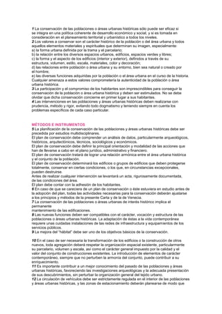 1 La conservación de las poblaciones o áreas urbanas históricas sólo puede ser eficaz si
se integra en una política coherente de desarrollo económico y social, y si es tomada en
consideración en el planeamiento territorial y urbanístico a todos los niveles.
2 Los valores a conservar son el carácter histórico de la población o del área urbana y todos
aquellos elementos materiales y espirituales que determinan su imagen, especialmente:
a) la forma urbana definida por la trama y el parcelario;
b) la relación entre los diversos espacios urbanos, edificios, espacios verdes y libres;
c) la forma y el aspecto de los edificios (interior y exterior), definidos a través de su
estructura, volumen, estilo, escala, materiales, color y decoración;
d) las relaciones entre población o área urbana y su entorno, bien sea natural o creado por
el hombre;
e) las diversas funciones adquiridas por la población o el área urbana en el curso de la historia.
Cualquier amenaza a estos valores comprometería la autenticidad de la población o área
urbana histórica.
3 La participación y el compromiso de los habitantes son imprescindibles para conseguir la
conservación de la población o área urbana histórica y deben ser estimulados. No se debe
olvidar que dicha conservación concierne en primer lugar a sus habitantes.
4 Las intervenciones en las poblaciones y áreas urbanas históricas deben realizarse con
prudencia, método y rigor, evitando todo dogmatismo y teniendo siempre en cuenta los
problemas específicos de cada caso particular.
Cartas Culturales
MÉTODOS E INSTRUMENTOS
5 La planificación de la conservación de las poblaciones y áreas urbanas históricas debe ser
precedida por estudios multidisciplinares.
El plan de conservación debe comprender un análisis de datos, particularmente arqueológicos,
históricos, arquitectónicos, técnicos, sociológicos y económicos.
El plan de conservación debe definir la principal orientación y modalidad de las acciones que
han de llevarse a cabo en el plano jurídico, administrativo y financiero.
El plan de conservación tratará de lograr una relación armónica entre el área urbana histórica
y el conjunto de la población.
El plan de conservación determinará los edificios o grupos de edificios que deben protegerse
totalmente, conservar en ciertas condiciones, o los que, en circunstancias excepcionales,
pueden destruirse.
Antes de realizar cualquier intervención se levantará un acta, rigurosamente documentada,
de las condiciones del área.
El plan debe contar con la adhesión de los habitantes.
6 En caso de que se careciera de un plan de conservación o éste estuviera en estudio antes de
la adopción del plan, todas las actividades necesarias para la conservación deberán ajustarse
a los principios y métodos de la presente Carta y de la de Venecia.
7 La conservación de las poblaciones o áreas urbanas de interés histórico implica el
permanente
mantenimiento de las edificaciones.
8 Las nuevas funciones deben ser compatibles con el carácter, vocación y estructura de las
poblaciones o áreas urbanas históricas. La adaptación de éstas a la vida contemporánea
requiere unas cuidadas instalaciones de las redes de infraestructura y equipamientos de los
servicios públicos.
9 La mejora del “hábitat” debe ser uno de los objetivos básicos de la conservación.
10 En el caso de ser necesaria la transformación de los edificios o la construcción de otros
nuevos, toda agregación deberá respetar la organización espacial existente, particularmente
su parcelario, volumen y escala, así como el carácter general impuesto por la calidad y el
valor del conjunto de construcciones existentes. La introducción de elementos de carácter
contemporáneo, siempre que no perturben la armonía del conjunto, puede contribuir a su
enriquecimiento.
11 Es importante contribuir a un mejor conocimiento del pasado de las poblaciones y áreas
urbanas históricas, favoreciendo las investigaciones arqueológicas y la adecuada presentación
de sus descubrimientos, sin perturbar la organización general del tejido urbano.
12 La circulación de vehículos debe ser estrictamente regulada en el interior de las poblaciones
y áreas urbanas históricas, y las zonas de estacionamiento deberán planearse de modo que
 