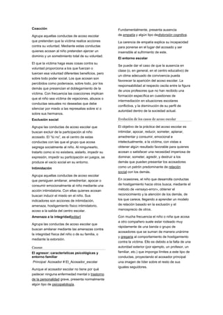 Coacción
Agrupa aquellas conductas de acoso escolar
que pretenden que la víctima realice acciones
contra su voluntad. Mediante estas conductas
quienes acosan al niño pretenden ejercer un
dominio y un sometimiento total de su voluntad.
El que la víctima haga esas cosas contra su
voluntad proporciona a los que fuerzan o
tuercen esa voluntad diferentes beneficios, pero
sobre todo poder social. Los que acosan son
percibidos como poderosos, sobre todo, por los
demás que presencian el doblegamiento de la
víctima. Con frecuencia las coacciones implican
que el niño sea víctima de vejaciones, abusos o
conductas sexuales no deseadas que debe
silenciar por miedo a las represalias sobre sí o
sobre sus hermanos.
Exclusión social
Agrupa las conductas de acoso escolar que
buscan excluir de la participación al niño
acosado. El “tú no”, es el centro de estas
conductas con las que el grupo que acosa
segrega socialmente al niño. Al ningunearlo,
tratarlo como si no existiera, aislarlo, impedir su
expresión, impedir su participación en juegos, se
produce el vacío social en su entorno.
Intimidación
Agrupa aquellas conductas de acoso escolar
que persiguen amilanar, amedrentar, apocar o
consumir emocionalmente al niño mediante una
acción intimidatoria. Con ellas quienes acosan
buscan inducir el miedo en el niño. Sus
indicadores son acciones de intimidación,
amenaza, hostigamiento físico intimidatorio,
acoso a la salida del centro escolar.
Amenaza a la integridad[editar]
Agrupa las conductas de acoso escolar que
buscan amilanar mediante las amenazas contra
la integridad física del niño o de su familia, o
mediante la extorsión.
Causas
El agresor: características psicológicas y
entorno familiar
Principal: Acosador # El_Acosador_escolar
Aunque el acosador escolar no tiene por qué
padecer ninguna enfermedad mental o trastorno
de la personalidad grave, presenta normalmente
algún tipo de psicopatología.
Fundamentalmente, presenta ausencia
de empatía y algún tipo dedistorsión cognitiva.
La carencia de empatía explica su incapacidad
para ponerse en el lugar del acosado y ser
insensible al sufrimiento de este.
El entorno escolar
Se puede dar el caso de que la ausencia en
clase (o, en general, en el centro educativo) de
un clima adecuado de convivencia pueda
favorecer la aparición del acoso escolar. La
responsabilidad al respecto oscila entre la figura
de unos profesores que no han recibido una
formación específica en cuestiones de
intermediación en situaciones escolares
conflictiva, y la disminución de su perfil de
autoridad dentro de la sociedad actual.
Evolución de los casos de acoso escolar
El objetivo de la práctica del acoso escolar es
intimidar, apocar, reducir, someter, aplanar,
amedrentar y consumir, emocional e
intelectualmente, a la víctima, con vistas a
obtener algún resultado favorable para quienes
acosan o satisfacer una necesidad imperiosa de
dominar, someter, agredir, y destruir a los
demás que pueden presentar los acosadores
como un patrón predominante de relación
social con los demás.
En ocasiones, el niño que desarrolla conductas
de hostigamiento hacia otros busca, mediante el
método de «ensayo-error», obtener el
reconocimiento y la atención de los demás, de
los que carece, llegando a aprender un modelo
de relación basado en la exclusión y el
menosprecio de otros.
Con mucha frecuencia el niño o niña que acosa
a otro compañero suele estar rodeado muy
rápidamente de una banda o grupo de
acosadores que se suman de manera unánime
y gregaria al comportamiento de hostigamiento
contra la víctima. Ello es debido a la falta de una
autoridad exterior (por ejemplo, un profesor, un
familiar, etc.) que imponga límites a este tipo de
conductas, proyectando el acosador principal
una imagen de líder sobre el resto de sus
iguales seguidores.
 