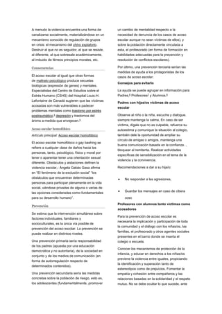 A menudo la violencia encuentra una forma de
canalizarse socialmente, materializándose en un
mecanismo conocido de regulación de grupos
en crisis: el mecanismo del chivo expiatorio.
Destruir al que no es seguidor, al que se resiste,
al diferente, al que sobresale académicamente,
al imbuido de férreos principios morales, etc.
Consecuencias
El acoso escolar al igual que otras formas
de maltrato psicológico produce secuelas
biológicas (expresión de genes) y mentales.
Especialistas del Centro de Estudios sobre el
Estrés Humano (CSHS) del Hospital Louis-H.
Lafontaine de Canadá sugieren que las víctimas
acosadas son más vulnerables a padecer
problemas mentales como trastorno por estrés
postraumático,4
depresión y trastornos del
ánimo a medida que envejecen.5
Acoso escolar homofóbico
Artículo principal: Acoso escolar homofóbico
El acoso escolar homofóbico o gay bashing se
refiere a cualquier clase de daños hacia las
personas, tanto, psicológico, físico y moral por
tener o aparentar tener una orientación sexual
diferente. Obstáculos y aislaciones definen la
violencia escolar,- Ángela Gabàs Gasa afirma
en “El fenómeno de la exclusión social” “los
obstáculos que encuentran determinadas
personas para participar plenamente en la vida
social, viéndose privadas de alguna o varias de
las opciones consideradas como fundamentales
para su desarrollo humano”.
Prevención
Se estima que la intervención simultánea sobre
factores individuales, familiares y
socioculturales, es la única vía posible de
prevención del acoso escolar. La prevención se
puede realizar en distintos niveles.
Una prevención primaria sería responsabilidad
de los padres (apuesta por una educación
democrática y no autoritaria), de la sociedad en
conjunto y de los medios de comunicación (en
forma de autorregulación respecto de
determinados contenidos).
Una prevención secundaria sería las medidas
concretas sobre la población de riesgo, esto es,
los adolescentes (fundamentalmente, promover
un cambio de mentalidad respecto a la
necesidad de denuncia de los casos de acoso
escolar aunque no sean víctimas de ellos), y
sobre la población directamente vinculada a
esta, el profesorado (en forma de formación en
habilidades adecuadas para la prevención y
resolución de conflictos escolares).
Por último, una prevención terciaria serían las
medidas de ayuda a los protagonistas de los
casos de acoso escolar.
Consejos para evitarlo
La ayuda se puede agrupar en información para:
Padres,6
Profesores7
y Alumnos.8
Padres con hijas/os víctimas de acoso
escolar
Observe al niño o la niña, escuche y dialogue,
siempre mantenga la calma, En caso de ser
víctima, dígale que no es culpable, refuerce su
autoestima y comunique la situación al colegio,
también dele la oportunidad de ampliar su
círculo de amigas o amigos, mantenga una
buena comunicación basada en la confianza. ,
bloquear al remitente. Realizar actividades
específicas de sensibilización en el tema de la
violencia y la convivencia.
Recomendaciones a dar a su hija/o:
 No responder a las agresiones,
 Guardar los mensajes en caso de cibera
coso
Profesores con alumnos tanto víctimas como
acosadores
Para la prevención de acoso escolar es
necesaria la implicación y participación de toda
la comunidad y el diálogo con los niñas/os, las
familias, el profesorado y otros agentes sociales
presentes en el barrio donde se inserta el
colegio o escuela.
Conocer los mecanismos de protección de la
infancia, y educar en derechos a los niñas/os
previene la violencia entre iguales, propiciando
la identificación y superación tanto de
estereotipos como de prejuicios. Fomentar la
empatía y cohesión entre compañeros y las
relaciones basadas en la solidaridad y el respeto
mutuo. No se debe ocultar lo que sucede, ante
 