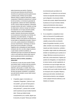 estas situaciones sea asertivo. Expresar
emociones para liberarse del sufrimiento y
encontrar así a personas que les ayuden,buscar
y solicitar ayuda. Verificar que los patios
deberán tengan la vigilancia adecuada y juegos
cooperativos. Defienda los derechos sin vulnerar
los de los demás, no minimizar la gravedad de
las agresiones, observe de manera sistemática
al niño o niña en todos los espacios, informando
al equipo directivo del centro, mediante una hoja
de observación, donde se recojan los hechos y
los implicados con la mayor precisión posible,
intentando actuar lo más inmediatamente
posible, haciendo intervenciones individuales
con las personas involucradas, las víctimas, los
agresores y los observadores, no haga de
mediador, debido a que siendo una situación en
la que existe un desequilibrio de poder, criticar a
uno a otro, puede acrecentar la intimidación y
provocar resentimiento. Intervenga con todo el
grupo para que las actitudes y conductas
negativas sean rechazadas por todos.Respete
el derecho del niño o la niña a elegir la persona
a quien desee contarle el problema, es
importante que haya una persona de referencia
y que no se le pida que cuente varias veces lo
que le sucede para evitar la revictimización.
Alumnos, tanto la víctima, acosador y
observador
Si observas un caso de acoso escolar: Puede
que sientas miedo o rechazo ante esa situación,
si ves que tú solo no puedes ponerle freno o
detenerlo, pide ayuda a un adulto. Esto no es
chivarse, es ser solidario con quien lo necesita.
Se tiene que apoyar compañero o compañera
que está siendo acosado, ya que nadie merece
que le traten mal.
 Si agredes, pegas o incomodas a un
compañero: Pregúntate: “¿Qué es lo que
me sucede?, ¿por qué me hace gracia o
me siento más fuerte cuando molesto a
otras personas?”, y piensa cómo se debe
sentir la persona a la que le estás haciendo
daño .Tienes que hablar de este
comportamiento con un adulto, alguien que
te escuche y te ayude. Tienes que controlar
tus emociones para que éstas no te
controlen a ti. La violencia no es una buena
manera de responder ante las situaciones
que te disgustan o te provocan enfado.
Cuando esto suceda, aléjate físicamente de
la persona con la que te sientas violento,
respira profundamente varias veces e
imagina que la rabia se vuelve un papel y lo
tiras a la papelera.
 Si un compañero o compañera te hace
daño con frecuencia: Es posible que te
sientas triste, temeroso, avergonzado y
culpable, porque sufres una situación
injusta. No guardes el secreto y no te lo
calles. Contarlo no es chivarse, es exigir el
respeto que todos merecemos, cuéntale a
tus padres o algún adulto de confianza pero
también es importante que lo cuentes en el
colegio. Mientras se soluciona procura no
estar solo y evita situaciones o lugares que
puedan ser arriesgados y no respondas de
la misma manera, es decir agrediendo, en
el momento en el que te hagan daño crea
un escudo imaginario a tu alrededor que te
proteja. todo lo que te están diciendo rebota
en el escudo como una pelota. Respira y
piensa que eres fuerte, recordando que
todos tenemos derecho a ser protegidos
contra cualquier forma de violencia y a ser
tratados con respeto.
 