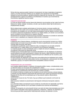 Dichas técnicas apenas pueden intentar la incorporación de áreas marginales al organismo
urbano y muchas veces las medidas que se adoptan para regularizar la marginalidad
(dotación de servicios públicos, sanidad ambiental, programas de vivienda, etc.), contribuyen
paradójicamente a agravar el problema convirtiéndose en incentivo que incrementa los
movimientos migratorios hacia la ciudad.
CONCEPTO DE SECTOR
La Carta de Atenas señala que las claves del urbanismo se encuentran en las cuatro funciones
básicas de: habitar, trabajar, recrearse y circular, que los planos deben fijar la estructura y
emplazamiento de éstos.
Ello ha determinado ciudades sectorizadas en funciones donde un proceso analítico de
clarificación ha sido usado como proceso sintético de ordenamiento urbano. El resultado es
la existencia de ciudades con una vida urbana amenizada al nivel de relación humana, donde
en extremo cada local arquitectónico deviene en un objeto aislado y en donde no se considera
que la movilidad humana determine un espacio influyente.
Actualmente se ha tomado conciencia de que el proceso urbanístico no consiste en sectorizar
sino en crear a cabalidad una integración polifuncional y contextual.
_____________________________________________________________________
VIVIENDA
A diferencia de la Carta de Atenas, consideramos que la comunicación humana es un factor
predominante en la razón de ser de la ciudad. Por tanto, la planificación de la ciudad y de la
vivienda debe reconocer este hecho.
Consideramos igualmente, que la calidad de vida y la integración con el medio ambiente
natural debe ser un objeto básico en la concepción de los espacios habitables.
La vivienda popular no será considerada como un objeto de consumo subsidiario sino como
un poderoso instrumento de desarrollo social.
El diseño de la vivienda debe tener la necesaria flexibilidad a fin de adaptarse a la dinámica
social facilitando para ello la participación creadora del usuario, deben diseñarse elementos
constructivos que puedan fabricarse masivamente para ser utilizados por los usuarios y que
económicamente estén a su alcance.
El mismo espíritu de integración que hace de la comunidad entre los residentes de la ciudad
un elemento básico de la vida urbana debe normar a la localización y estructuración de áreas
residentes y grupos, sin imponer distinciones inaceptables al decoro humano.
TRANSPORTE EN LAS CIUDADES
Las ciudades deberán planear y mantener el transporte público masivo, considerándolo como
un elemento básico en el proceso de la planificación urbana.
El costo social del sistema del transpone deberá ser apropiadamente evaluado y debidamente
considerado en la planificación del crecimiento de nuestras ciudades.
En la Carta de Atenas se explica que la circulación es una de las funciones urbanas básicas,
e implícito que ésta depende mayormente del automóvil como medio de transporte individual.
Después de 44 años se ha comprobado que no hay solución óptima, diferenciando,
multiplicando y
solucionando cruces de vías. Por tanto, hay que enfatizar que la solución a la función de
circulación
debe buscarse mediante la subordinación del trasporte individual al transporte colectivo
masivo.
Los urbanistas deben conceptuarse que la ciudad es una estructura en desarrollo cuya forma
final no puede ser definida, por lo que deben considerar las nociones de flexibilidad y
expansión
urbanas. El transporte y la comunicación forman una serie de redes interconectadas que sirven
como sistema articulador entre espacios anteriores y exteriores, y deberán ser diseñados en
forma tal que permitan experimentar indefinidamente cambios de extensión y forma.
142
 