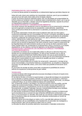 DISPONIBILIDAD DEL SUELO URBANO
La Carta de Atenas planteó la necesidad de un ordenamiento legal que permitiera disponer sin
144 Cartas Culturales
trabas del suelo urbano para satisfacer las necesidades colectivas, para lo que se estableció
que para el uso del suelo urbano debe primar el interés colectivo.
A pesar de diversos esfuerzos realizados desde 1933, las dificultades de la disponibilidad de
la tierra urbana se mantienen como un obstáculo básico al planeamiento urbano, por lo que es
deseable que se desarrollen y adopten soluciones legislativas eficientes, capaces de producir
un mejoramiento sustantivo a un corto plazo.
RECURSOS NATURALES Y ORNAMENTACIÓN AMBIENTAL
Una de las maneras más atentatorias contra la naturaleza es hoy la contaminación ambiental
que se ha agravado en proporciones sin precedentes y potencialmente, catastróficas,
como consecuencia directa de la urbanización no planeada y la explotación excesiva de los
recursos.
En las áreas urbanizadas a través del mundo la población está cada vez más sujeta a
condiciones ambientales que son incompatibles con normas y conceptos razonables de salud
y bienestar humano. Las características no aceptables incluyen la prevalencia de cantidades
excesivas y peligrosas de sustancias tóxicas en el aire, agua y alimentos de la población
urbana, además de los niveles dañinos de ruidos.
Las políticas oficiales que normen el desarrollo urbano deberán incluir medidas inmediatas para
prevenir que se acentúe la degradación del medio ambiente urbano y lograr la restauración de
la integridad básica del medio ambiente acorde con las normas de salud y bienestar social.
Estas medidas deben ser consideradas en el planeamiento urbano y económico, en el diseño
arquitectónico, en los criterios y normas de ingeniería y en las políticas de desarrollo.
PRESERVACIÓN Y DEFENSA DE LOS VALORES CULTURALES Y PATRIMONIO
HISTÓRICOMONUMENTAL
La identidad y el carácter de una ciudad están dados no sólo por su estructura física sino,
también por sus características sociológicas. Por ello se hace necesario que no sólo se
preserve y conserve el Patrimonio Histórico-Monumental, sino que se asuma también la
defensa del Patrimonio Cultural, conservando los valores que son de fundamental importancia
para afirmar la personalidad comunal o nacional y/o aquellos que tienen un auténtico
significado para la cultura en general.
Asimismo es imprescindible que en la labor de conservación, restauración y reciclaje de las
zonas monumentales y monumentos históricos y arquitectónicos, se considere su integración
al proceso vivo del desarrollo urbano, como único medio que posibilite la financiación de la
operación.
En el proceso de reciclaje de estas zonas debe considerarse la posibilidad de construir
edificios de arquitectura contemporánea de gran calidad.
TECNOLOGÍA
La Carta de Atenas refirió tangencialmente al proceso tecnológico al discutir el impacto de la
actividad industrial en la ciudad.
En los últimos 45 años, el mundo ha experimentado un desarrollo tecnológico sin precedentes
que ha afectado a nuestras ciudades y también a la práctica de la arquitectura y urbanismo.
La tecnología se ha desarrollado explosivamente en algunas regiones del mundo, y su difusión
y aplicación eficaz, es uno de los problemas básicos de nuestra época.
Hoy, el desarrollo científico y tecnológico y la intercomunicación entre los pueblos, permite
superar las condicionantes locales y ofrecer los más amplios recursos para resolver los
problemas urbanísticos y arquitectónicos. El mal uso de esta posibilidad determina que,
frecuentemente, se adopten materiales, técnicas y características formales como resultado
de pruritos de novedad y complejos de dependencia cultural.
En este sentido usualmente el impacto del desarrollo tecnológico-mecánico ha determinado
que la arquitectura sea un proceso de crear ambientes artificialmente condicionados a un
clima y a una iluminación no naturales. Ello puede ser una solución a determinados problemas,
pero la arquitectura debe ser el proceso de crear ambientes condicionados en función de
elementos naturales.
Debe entenderse que la tecnología es medio y no fin y que ella debe aplicarse en función
de una realidad y de sus posibilidades como resultado de una seria labor de investigación y
experimentación, labor que los gobiernos deben tener en cuenta.
La dificultad de utilizar los procesos altamente mecanizados o materiales constructivos
 