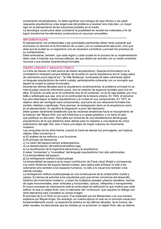sumamente industrializados, no debe significar una mengua de rigor técnico o de cabal
respuesta arquitectónica a las exigencias del problema a resolver sino más bien, un mayor
rigor en el planeamiento de las soluciones posibles en el medio.
La tecnología constructiva debe considerar la posibilidad de reciclar los materiales a fin de
lograr transformar los elementos constructivos en recursos renovables.
_____________________________________________________________________
IMPLEMENTACIÓN
El planeamiento, los profesionales y las autoridades pertinentes deben tener presente que
el proceso no termina en la formulación de un plan y en su subsecuente ejecución, sino que
dado que la ciudad es un organismo vivo es necesario considerar y proveer los procesos de
su mantenimiento.
Debe entenderse, también, que cada región y cada ciudad en el proceso de su implementación
debe crear e importar sus normas edilicias, las que deben ser acordes con su medio ambiente,
recursos y sus propias características formales.
_____________________________________________________________________
DISEÑO URBANO Y ARQUITECTÓNICO
La Carta de Atenas no trató acerca de diseño arquitectónico. Quienes la formularon no lo
consideraron necesario porque estaban de acuerdo en que la arquitectura era el “juego sabio
de volúmenes puros bajo la luz”, “la Ville Radieuse” compuesta de tales volúmenes aplicó
un lenguaje arquitectónico de matriz cubista, perfectamente coherente con un concepto que
separó la ciudad en partes funcionales.
Durante las últimas décadas para la arquitectura contemporánea, el problema principal no es
más el juego visual de volúmenes puros, sino la creación de espacios sociales para vivir en
ellos. El acento no está ya en el continente sino en el contenido, no en la caja aislada, por muy
bella y sofisticada que sea, sino en la continuidad de la textura urbana. En 1933, el esfuerzo
fue para desintegrar el objeto arquitectónico y la ciudad en sus componentes. En 1977, el
objetivo debe ser reintegrar esos componentes, que fuera de sus relaciones formales han
perdido vitalidad y significado. Para precisar, la reintegración tanto en la arquitectura como
en el planeamiento, no significa la integración a priori del clasicismo.
Debe quedar claramente establecido que las recientes tendencias hacia el resurgimiento de
la tradición del “Beaux Arts” son anti-históricas a un grado grotesco, y no tiene el valor
que justifique su discusión. Pero ellas son síntomas de una obsolescencia del lenguaje
arquitectónico de la que debernos estar alertas para no regresar a una especie de cínico
eclecticismo del siglo XIX, sino ir hacia una etapa de mayor madurez de movimiento
moderno.
Las conquistas de los años treinta, cuando la Carta de Atenas fue promulgada, son todavía
válidas. Ellas conciernen a:
a) EI análisis de los edificios y sus funciones.
b) El principio de disonancia.
c) La visión del espacio-tiempo antiperspectiva.
d) La desarticulación del tradicional edificio-caja.
e) La reunificación de la ingeniería estructural y la arquitectura.
A estas “constantes” o “invariables” del lenguaje arquitectónico han sido adicionadas:
f) La temporalidad del espacio.
g) La reintegración edificio-ciudad-paisaje.
La temporalidad de espacio es la mayor contribución de Frank Lloyd Wright y corresponde
a la visión dinámica del espacio tiempo-cubista, pero aplica este enfoque no sólo a los
volúmenes sino también a los espacios humanos, no sólo a lo visual sino también a los
valores sociales.
La reintegración edificio-ciudad-paisaje es una consecuencia de la unidad entre ciudad y
campo. Es tiempo de exhortar a los arquitectos para que tomen conciencia del desarrollo
histórico del movimiento moderno, y cesen de multiplicar paisajes urbanos obsoletos, hechos
de cajas monumentales, sean verticales y horizontales, opacas, reflejantes o transparentes.
El nuevo concepto de urbanización pide la continuidad de edificación lo que implica que cada
edificio no sea un objeto finito, sino un elemento del “continiuum” que requiere un diálogo con
otros elementos para completar su propia imagen.
El principio de lo no finito no es nuevo. Fue explorado por los Manieristas y en una manera
explosiva por Miguel Angel. Sin embargo, en nuestra época no solo es un principio visual sino
fundamentalmente social. La experiencia artística en las últimas décadas, de la música, las
artes visuales, ha demostrado que los artistas ya no producen un objeto finito, ello se detiene
 