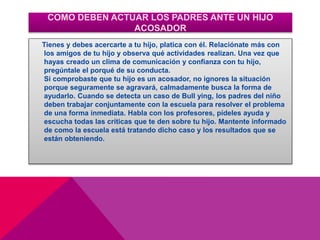 COMO DEBEN ACTUAR LOS PADRES ANTE UN HIJO
ACOSADOR
Tienes y debes acercarte a tu hijo, platica con él. Relaciónate más con
los amigos de tu hijo y observa qué actividades realizan. Una vez que
hayas creado un clima de comunicación y confianza con tu hijo,
pregúntale el porqué de su conducta.
Si comprobaste que tu hijo es un acosador, no ignores la situación
porque seguramente se agravará, calmadamente busca la forma de
ayudarlo. Cuando se detecta un caso de Bull ying, los padres del niño
deben trabajar conjuntamente con la escuela para resolver el problema
de una forma inmediata. Habla con los profesores, pídeles ayuda y
escucha todas las críticas que te den sobre tu hijo. Mantente informado
de como la escuela está tratando dicho caso y los resultados que se
están obteniendo.
 