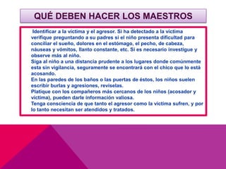 QUÉ DEBEN HACER LOS MAESTROS
Identificar a la víctima y el agresor. Si ha detectado a la víctima
verifique preguntando a su padres si el niño presenta dificultad para
conciliar el sueño, dolores en el estómago, el pecho, de cabeza,
náuseas y vómitos, llanto constante, etc. Si es necesario investigue y
observe más al niño.
Siga al niño a una distancia prudente a los lugares donde comúnmente
esta sin vigilancia, seguramente se encontrará con el chico que lo está
acosando.
En las paredes de los baños o las puertas de éstos, los niños suelen
escribir burlas y agresiones, revíselas.
Platique con los compañeros más cercanos de los niños (acosador y
víctima), pueden darle información valiosa.
Tenga consciencia de que tanto el agresor como la victima sufren, y por
lo tanto necesitan ser atendidos y tratados.
 