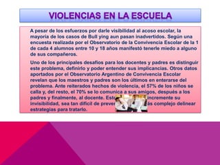 A pesar de los esfuerzos por darle visibilidad al acoso escolar, la
mayoría de los casos de Bull ying aun pasan inadvertidos. Según una
encuesta realizada por el Observatorio de la Convivencia Escolar de la 1
de cada 4 alumnos entre 10 y 18 años manifestó tenerle miedo a alguno
de sus compañeros.
Uno de los principales desafíos para los docentes y padres es distinguir
este problema, definirlo y poder entender sus implicancias. Otros datos
aportados por el Observatorio Argentino de Convivencia Escolar
revelan que los maestros y padres son los últimos en enterarse del
problema. Ante reiterados hechos de violencia, el 57% de los niños se
calla y, del resto, el 70% se lo comunica a sus amigos, después a los
padres y finalmente, al docente. Esto hace que se incremente su
invisibilidad, sea tan difícil de prevenir y mucho más complejo delinear
estrategias para tratarlo.
 