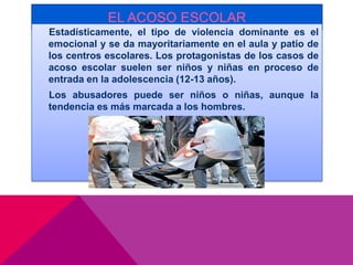 EL ACOSO ESCOLAR
Estadísticamente, el tipo de violencia dominante es el
emocional y se da mayoritariamente en el aula y patio de
los centros escolares. Los protagonistas de los casos de
acoso escolar suelen ser niños y niñas en proceso de
entrada en la adolescencia (12-13 años).
Los abusadores puede ser niños o niñas, aunque la
tendencia es más marcada a los hombres.
 