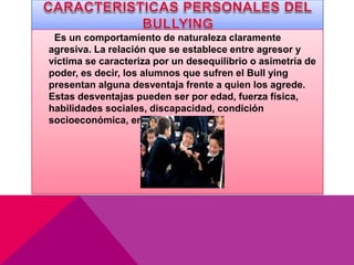 Es un comportamiento de naturaleza claramente
agresiva. La relación que se establece entre agresor y
víctima se caracteriza por un desequilibrio o asimetría de
poder, es decir, los alumnos que sufren el Bull ying
presentan alguna desventaja frente a quien los agrede.
Estas desventajas pueden ser por edad, fuerza física,
habilidades sociales, discapacidad, condición
socioeconómica, entre otras.
 