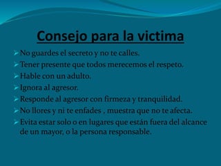 Consejo para la victima
No guardes el secreto y no te calles.
Tener presente que todos merecemos el respeto.
Hable con un adulto.
Ignora al agresor.
Responde al agresor con firmeza y tranquilidad.
No llores y ni te enfades , muestra que no te afecta.
Evita estar solo o en lugares que están fuera del alcance
de un mayor, o la persona responsable.
 