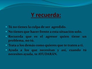 Y recuerda:
 Tú no tienes la culpa de ser agredido.
 No tienes que hacer frente a esta situación solo.
 Recuerda que es el agresor quien tiene un
problema, no tú.
 Trata a los demás como quieres que te traten a ti.
 Ayuda a los que necesitan y así, cuando tú
necesites ayuda, te AYUDARÁN.
 