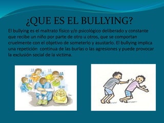 El bullying es el maltrato físico y/o psicológico deliberado y constante
que recibe un niño por parte de otro u otros, que se comportan
cruelmente con el objetivo de someterlo y asustarlo. El bullying implica
una repetición continua de las burlas o las agresiones y puede provocar
la exclusión social de la victima.
¿QUE ES EL BULLYING?
 