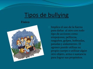 Tipos de bullying
Físico
Implica el uso de la fuerza
para dañar al otro con todo
tipo de acciones como
empujones, pellizcos,
rasguños, golpes, bofetadas,
patadas y aislamiento. El
agresor puede utilizar su
propio cuerpo o utilizar algún
otro objeto, arma o sustancia
para lograr sus propósitos.
 