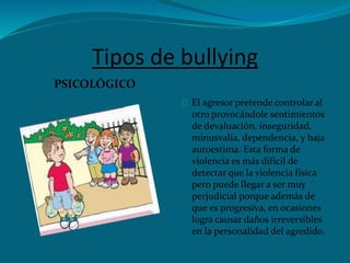 Tipos de bullying
PSICOLÓGICO
El agresor pretende controlar al
otro provocándole sentimientos
de devaluación, inseguridad,
minusvalía, dependencia, y baja
autoestima. Esta forma de
violencia es más difícil de
detectar que la violencia física
pero puede llegar a ser muy
perjudicial porque además de
que es progresiva, en ocasiones
logra causar daños irreversibles
en la personalidad del agredido.
 