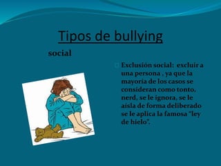 Tipos de bullying
social
Exclusión social: excluir a
una persona , ya que la
mayoría de los casos se
consideran como tonto,
nerd, se le ignora, se le
aísla de forma deliberado
se le aplica la famosa “ley
de hielo”.
 