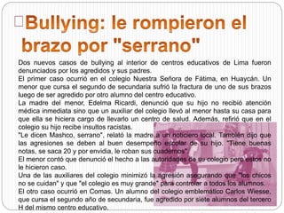 Dos nuevos casos de bullying al interior de centros educativos de Lima fueron
denunciados por los agredidos y sus padres.
El primer caso ocurrió en el colegio Nuestra Señora de Fátima, en Huaycán. Un
menor que cursa el segundo de secundaria sufrió la fractura de uno de sus brazos
luego de ser agredido por otro alumno del centro educativo.
La madre del menor, Edelma Ricardi, denunció que su hijo no recibió atención
médica inmediata sino que un auxiliar del colegio llevó al menor hasta su casa para
que ella se hiciera cargo de llevarlo un centro de salud. Además, refirió que en el
colegio su hijo recibe insultos racistas.
"Le dicen Mashco, serrano", relató la madre a un noticiero local. También dijo que
las agresiones se deben al buen desempeño escolar de su hijo. "Tiene buenas
notas, se saca 20 y por envidia, le roban sus cuadernos".
El menor contó que denunció el hecho a las autoridades de su colegio pero estos no
le hicieron caso.
Una de las auxiliares del colegio minimizó la agresión asegurando que "los chicos
no se cuidan" y que "el colegio es muy grande" para controlar a todos los alumnos.
El otro caso ocurrió en Comas. Un alumno del colegio emblemático Carlos Wiesse,
que cursa el segundo año de secundaria, fue agredido por siete alumnos del tercero
H del mismo centro educativo.
 