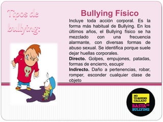 Bullying Físico
Incluye toda acción corporal. Es la
forma más habitual de Bullying. En los
últimos años, el Bullying físico se ha
mezclado con una frecuencia
alarmante, con diversas formas de
abuso sexual. Se identifica porque suele
dejar huellas corporales.
Directo. Golpes, empujones, patadas,
formas de encierro, escupir
Indirecto. Daño a pertenencias, robar,
romper, esconder cualquier clase de
objeto
 