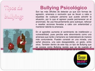 Bullying Psicológico
Son las más difíciles de detectar ya que son formas de
agresión, amenaza o exclusión que se llevan a cabo a
espaldas de cualquier persona que pueda advertir la
situación, por lo que el agresor puede permanecer en el
anonimato. Se usa frecuentemente para subrayar, reforzar
o resaltar acciones llevadas a cabo con anterioridad y
mantener latente la amenaza.
En el agredido aumenta el sentimiento de indefensión y
vulnerabilidad, pues percibe este atrevimiento como una
amenaza que tarde o temprano se materializará de manera
más contundente. Pueden consistir en una mirada, una
señal obscena, una cara desagradable, un gesto, entre
otros. También dentro de este hay un tipo de Bullying que
se conoce como Bullying racista que se da cuando el
maltrato hace referencia a los orígenes de la víctima.
 
