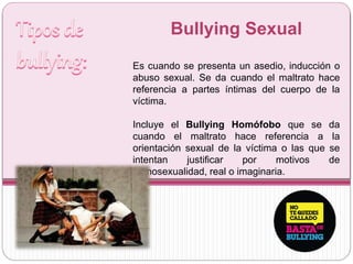 Bullying Sexual
Es cuando se presenta un asedio, inducción o
abuso sexual. Se da cuando el maltrato hace
referencia a partes íntimas del cuerpo de la
víctima.
Incluye el Bullying Homófobo que se da
cuando el maltrato hace referencia a la
orientación sexual de la víctima o las que se
intentan justificar por motivos de
homosexualidad, real o imaginaria.
 