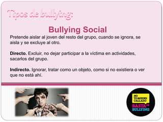 Bullying Social
Pretende aislar al joven del resto del grupo, cuando se ignora, se
aisla y se excluye al otro.
Directo. Excluir, no dejar participar a la víctima en actividades,
sacarlos del grupo.
Indirecto. Ignorar, tratar como un objeto, como si no existiera o ver
que no está ahí.
 