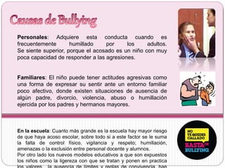Personales: Adquiere esta conducta cuando es
frecuentemente humillado por los adultos.
Se siente superior, porque el acosado es un niño con muy
poca capacidad de responder a las agresiones.
Familiares: El niño puede tener actitudes agresivas como
una forma de expresar su sentir ante un entorno familiar
poco afectivo, donde existen situaciones de ausencia de
algún padre, divorcio, violencia, abuso o humillación
ejercida por los padres y hermanos mayores.
En la escuela: Cuanto más grande es la escuela hay mayor riesgo
de que haya acoso escolar, sobre todo si a este factor se le suma
la falta de control físico, vigilancia y respeto; humillación,
amenazas o la exclusión entre personal docente y alumnos.
Por otro lado los nuevos modelos educativos a que son expuestos
los niños como la ligereza con que se tratan y ponen en practica
 
