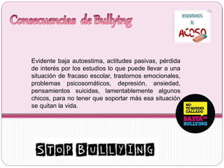 Evidente baja autoestima, actitudes pasivas, pérdida
de interés por los estudios lo que puede llevar a una
situación de fracaso escolar, trastornos emocionales,
problemas psicosomáticos, depresión, ansiedad,
pensamientos suicidas, lamentablemente algunos
chicos, para no tener que soportar más esa situación
se quitan la vida.
 