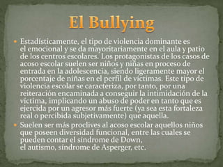  Estadísticamente, el tipo de violencia dominante es 
el emocional y se da mayoritariamente en el aula y patio 
de los centros escolares. Los protagonistas de los casos de 
acoso escolar suelen ser niños y niñas en proceso de 
entrada en la adolescencia, siendo ligeramente mayor el 
porcentaje de niñas en el perfil de víctimas. Este tipo de 
violencia escolar se caracteriza, por tanto, por una 
reiteración encaminada a conseguir la intimidación de la 
víctima, implicando un abuso de poder en tanto que es 
ejercida por un agresor más fuerte (ya sea esta fortaleza 
real o percibida subjetivamente) que aquella. 
 Suelen ser más proclives al acoso escolar aquellos niños 
que poseen diversidad funcional, entre las cuales se 
pueden contar el síndrome de Down, 
el autismo, síndrome de Asperger, etc. 
 